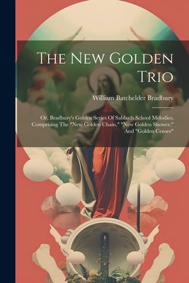 The New Golden Trio: Or, Bradbury's Golden Series Of Sabbath School Melodies, Comprising The "new Golden Chain," "new Golden Shower," And "golden Cens by Bradbury, William Batchelder