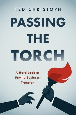 Passing the Torch: A Hard Look at Family Business Transfer by Christoph, Ted