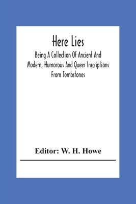 Here Lies; Being A Collection Of Ancient And Modern, Humorous And Queer Inscriptions From Tombstones by H. Howe, W.
