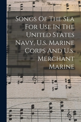 Songs Of The Sea For Use In The United States Navy, U.s. Marine Corps And U.s. Merchant Marine by Anonymous