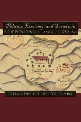Politics, Economy, and Society in Bourbon Central America, 1759-1821 by Dym, Jordana