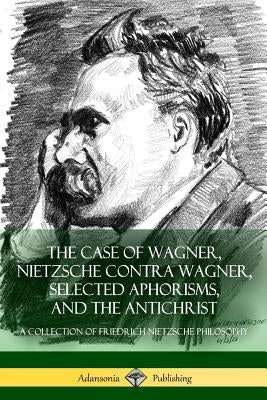 The Case of Wagner, Nietzsche Contra Wagner, Selected Aphorisms, and The Antichrist: A Collection of Friedrich Nietzsche Philosophy by Nietzsche, Friedrich