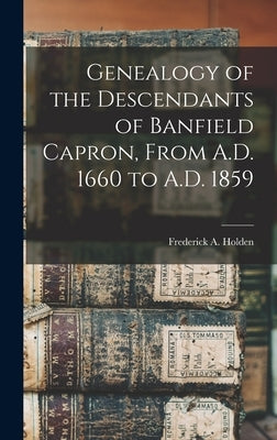 Genealogy of the Descendants of Banfield Capron, From A.D. 1660 to A.D. 1859 by Holden, Frederick A.