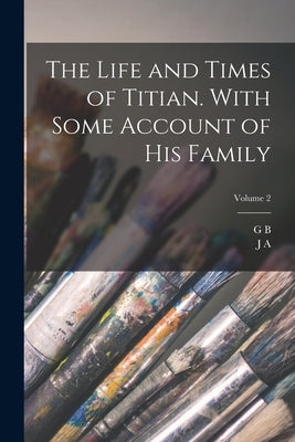 The Life and Times of Titian. With Some Account of his Family; Volume 2 by Crowe, J. A. 1825-1896