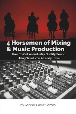 4 Horsemen of Mixing & Music Production: How To Get An Industry Quality Sound, Using What You Already Have by Gomes, Gabriel Costa