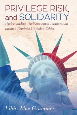 Privilege, Risk, and Solidarity: Understanding Undocumented Immigration Through Feminist Christian Ethics by Grammer, Libby Mae