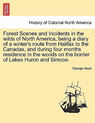 Forest Scenes and Incidents in the Wilds of North America, Being a Diary of a Winter's Route from Halifax to the Canadas, and During Four Months Resid by Head, George