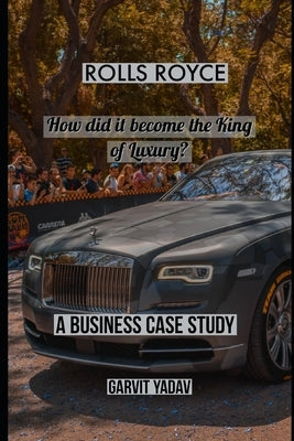 Rolls Royce: How did it become the King of Luxury: A Business Case Study by Yadav, Garvit