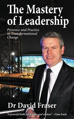 The Mastery of Leadership: Presence and Practice in Transformational Change by Fraser, David