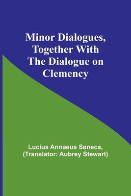 Minor Dialogues, Together With the Dialogue on Clemency by Seneca, Lucius Annaeus