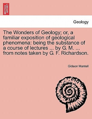The Wonders of Geology; Or, a Familiar Exposition of Geological Phenomena: Being the Substance of a Course of Lectures ... by G. M. ... from Notes Tak by Mantell, Gideon