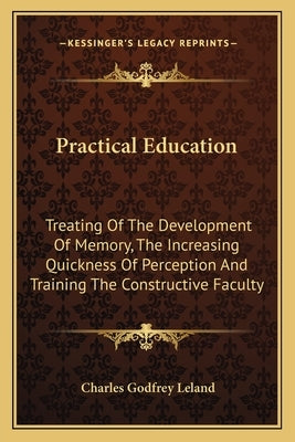 Practical Education: Treating Of The Development Of Memory, The Increasing Quickness Of Perception And Training The Constructive Faculty by Leland, Charles Godfrey