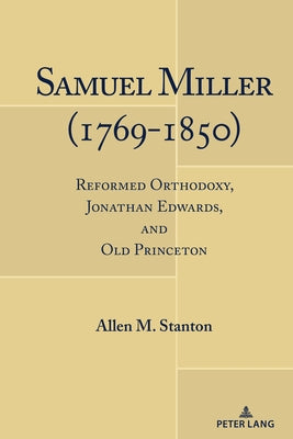 Samuel Miller (1769-1850); Reformed Orthodoxy, Jonathan Edwards, and Old Princeton by Stanton, Allen M.