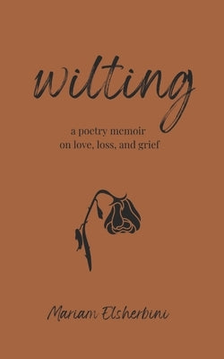wilting: a poetry memoir on love, loss, and grief by Elsherbini, Mariam