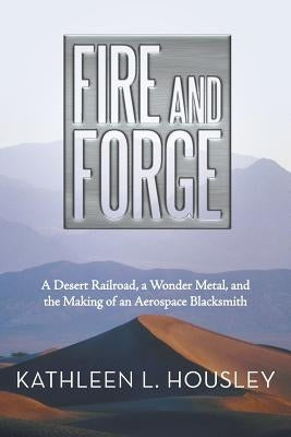 Fire and Forge: A Desert Railroad, a Wonder Metal, and the Making of an Aerospace Blacksmith by Housley, Kathleen L.