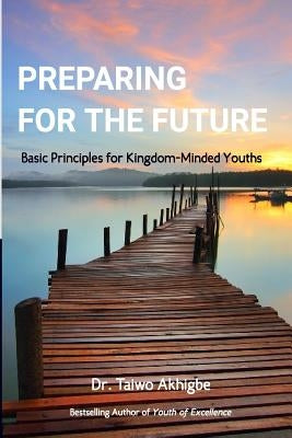 Preparing for the Future: Basic principles for kingdom-minded youths by Akhigbe, Taiwo