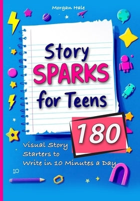 Story Sparks for Teens 180 Visual Story Starters to Write in 10 Minutes a Day: A semester length companion designed for classrooms, after school clubs by Hale, Morgan