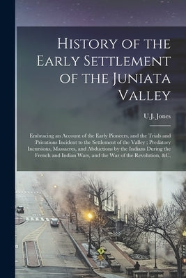History of the Early Settlement of the Juniata Valley: Embracing an Account of the Early Pioneers, and the Trials and Privations Incident to the Settl by Jones, U. J. (Uriah James) 1818-1864