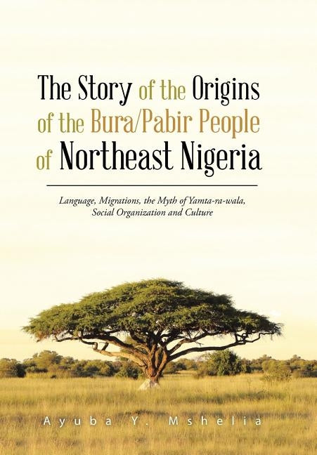 The Story of the Origins of the Bura/Pabir People of Northeast Nigeria: Language, Migrations, the Myth of Yamta-Ra-Wala, Social Organization and Cultu by Mshelia, Ayuba Y.