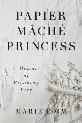 Papier Mäché Princess: A Memoir of Breaking Free by Isom, Marie