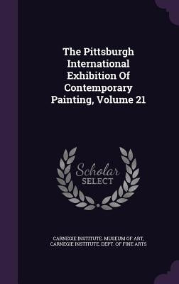 The Pittsburgh International Exhibition Of Contemporary Painting, Volume 21 by Carnegie Institute Museum of Art