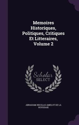 Memoires Historiques, Politiques, Critiques Et Litteraires, Volume 2 by De La Houssaie, Abraham-Nicolas Amelot