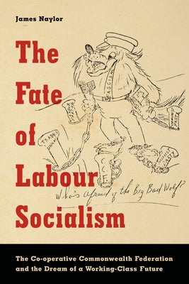 The Fate of Labour Socialism: The Co-operative Commonwealth Federation and the Dream of a Working-Class Future by Naylor, James