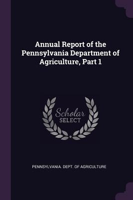 Annual Report of the Pennsylvania Department of Agriculture, Part 1 by Pennsylvania Dept of Agriculture