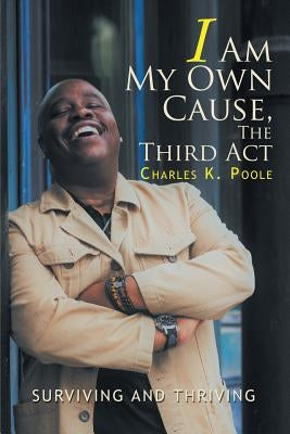 I Am My Own Cause, The Third Act: Surviving and Thriving by Poole, Charles K.