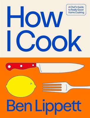 How I Cook: A Chef's Guide to Really Good Home Cooking by Lippett, Ben