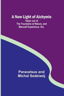 A New Light of Alchymie; Taken out of the Fountaine of Nature, and Manuall Experience. Etc. by And Michal Sedziwój, Paracelsus