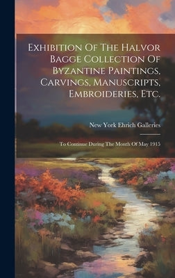 Exhibition Of The Halvor Bagge Collection Of Byzantine Paintings, Carvings, Manuscripts, Embroideries, Etc.: To Continue During The Month Of May 1915 by Ehrich Galleries, New York