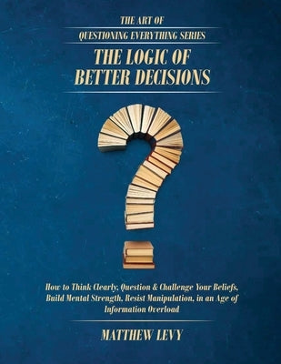 The Logic of Better Decisions: How to Think Clearly, Question & Challenge Your Beliefs, Build Mental Strength, Resist Manipulation, in an Age of Infor by Levy, Matthew