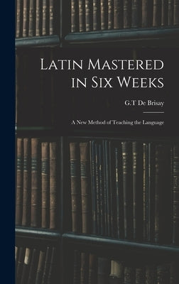 Latin Mastered in Six Weeks: a New Method of Teaching the Language by de Brisay, G. T.