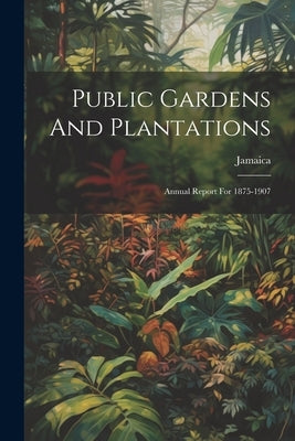 Public Gardens And Plantations: Annual Report For 1875-1907 by Jamaica
