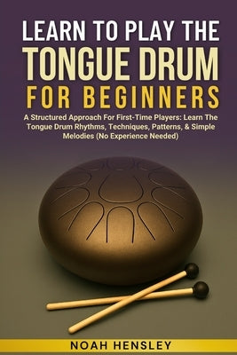 Learn to Play the Tongue Drum for Beginners: A Structured Approach For First-Time Players: Learn The Tongue Drum Rhythms, Techniques, Patterns, & Simp by Hensley, Noah