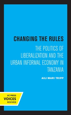 Changing the Rules: The Politics of Liberalization and the Urban Informal Economy in Tanzania by Tripp, Aili Mari