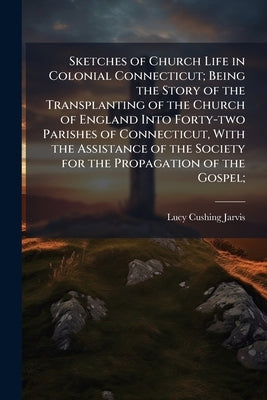 Sketches of Church Life in Colonial Connecticut; Being the Story of the Transplanting of the Church of England Into Forty-two Parishes of Connecticut, by Jarvis, Lucy Cushing