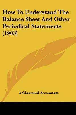 How To Understand The Balance Sheet And Other Periodical Statements (1903) by A. Chartered Accountant