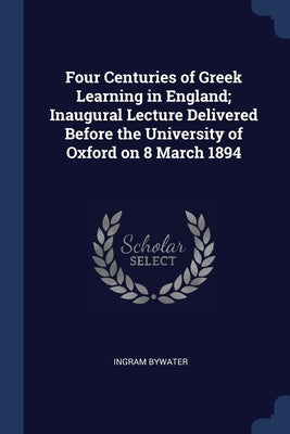 Four Centuries of Greek Learning in England; Inaugural Lecture Delivered Before the University of Oxford on 8 March 1894 by Bywater, Ingram