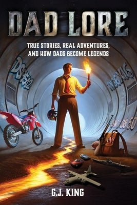 Dad Lore True Stories, Real Adventures, and How Dads Become Legends by King, G. J.