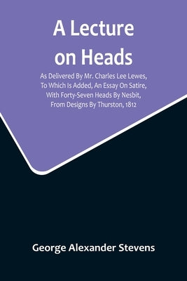 A Lecture On Heads; As Delivered By Mr. Charles Lee Lewes, To Which Is Added, An Essay On Satire, With Forty-Seven Heads By Nesbit, From Designs By Th by Alexander Stevens, George