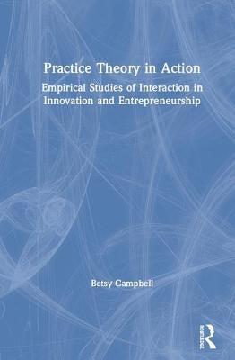 Practice Theory in Action: Empirical Studies of Interaction in Innovation and Entrepreneurship by Campbell, Betsy