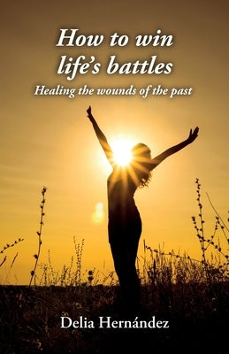 How to win life's battles: Healing the wounds of the past by Hernández, Delia