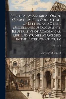 Epistolae Academicae Oxon. (Registrum F); a Collection of Letters and Other Miscellaneous Documents Illustrative of Academical Life and Studies at Oxf by Oxford, University Of