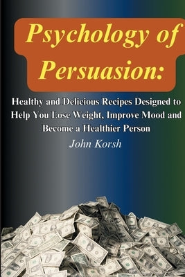Psychology Of Persuasion: Get What You Want by Learning 11 Highly Effective Persuasion Techniques by Korsh, John