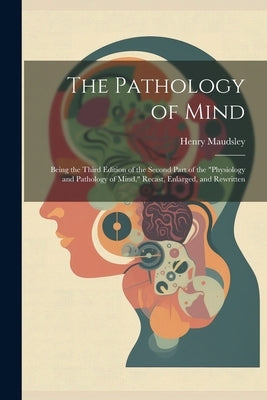 The Pathology of Mind: Being the Third Edition of the Second Part of the "Physiology and Pathology of Mind," Recast, Enlarged, and Rewritten by Maudsley, Henry