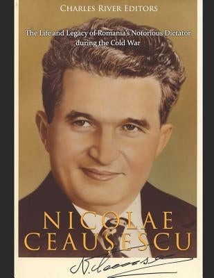 Nicolae Ceaușescu: The Life and Legacy of Romania's Notorious Dictator during the Cold War by Charles River Editors