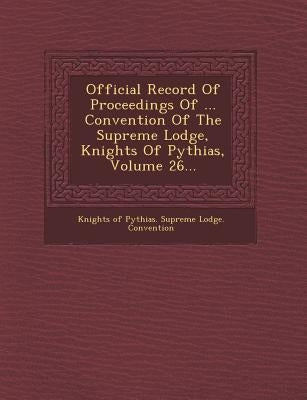 Official Record of Proceedings of ... Convention of the Supreme Lodge, Knights of Pythias, Volume 26... by Knights of Pythias Supreme Lodge Conve