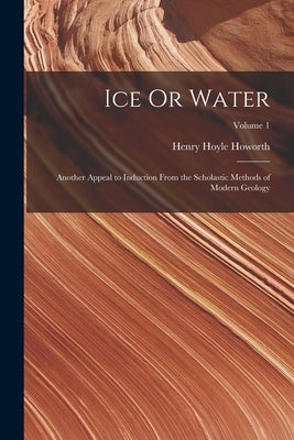 Ice Or Water: Another Appeal to Induction From the Scholastic Methods of Modern Geology; Volume 1 by Howorth, Henry Hoyle